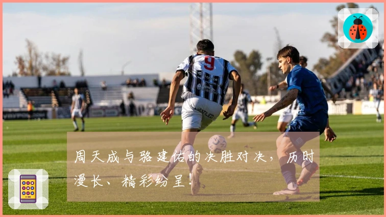 周天成与骆建佑的决胜对决，历时漫长、精彩纷呈！