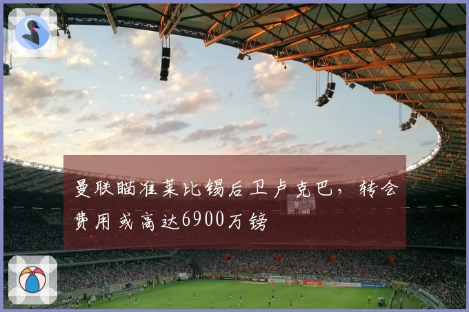曼联瞄准莱比锡后卫卢克巴，转会费用或高达6900万镑