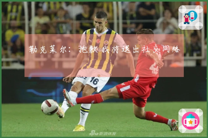 勒克莱尔：抱歉 我将退出社交网络