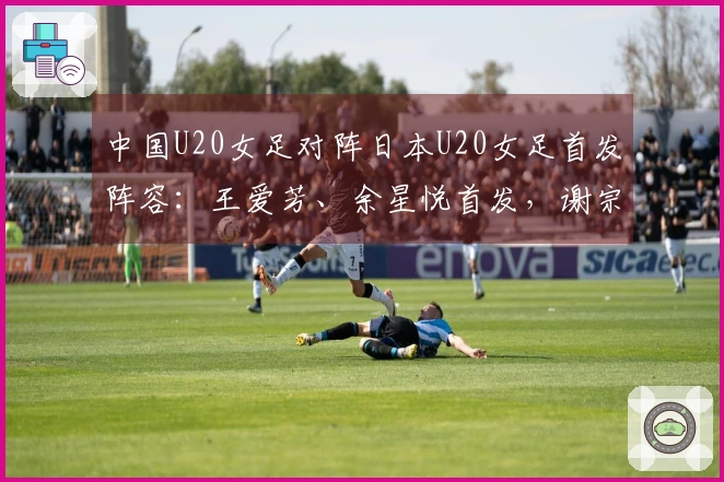 中国U20女足对阵日本U20女足首发阵容：王爱芳、余星悦首发，谢宗梅出战