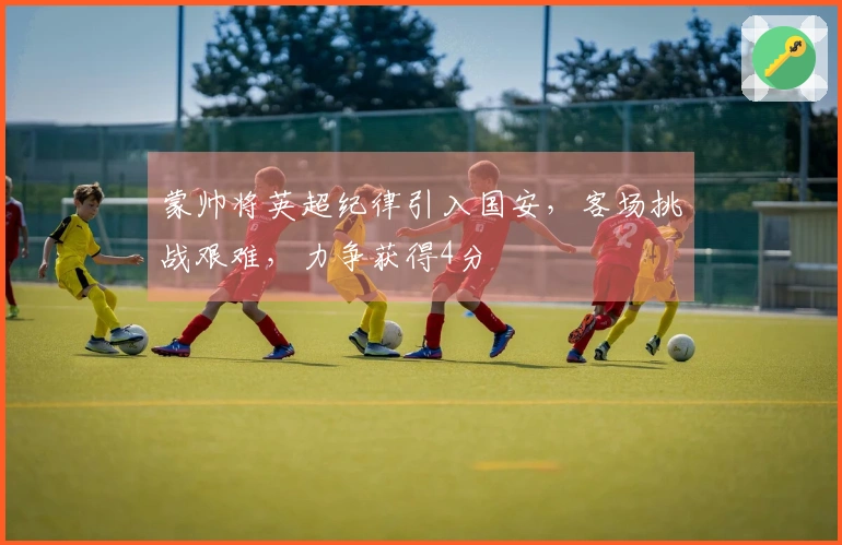 蒙帅将英超纪律引入国安，客场挑战艰难，力争获得4分