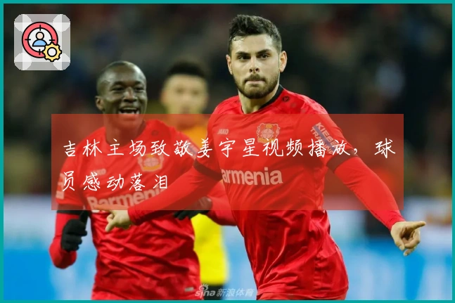 吉林主场致敬姜宇星视频播放，球员感动落泪