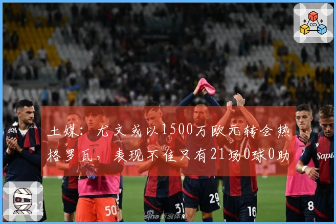 土媒：尤文或以1500万欧元转会热格罗瓦，表现不佳只有21场0球0助攻
