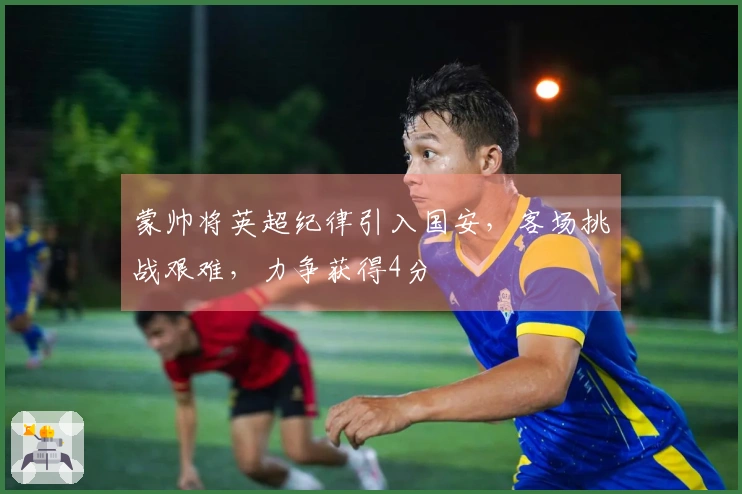蒙帅将英超纪律引入国安，客场挑战艰难，力争获得4分