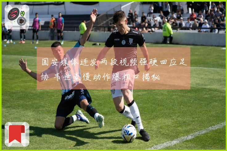 国安媒体连发两段视频强硬回应足协 韦世豪慢动作爆粗口揭秘