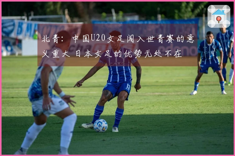北青：中国U20女足闯入世青赛的意义重大 日本女足的优势无处不在