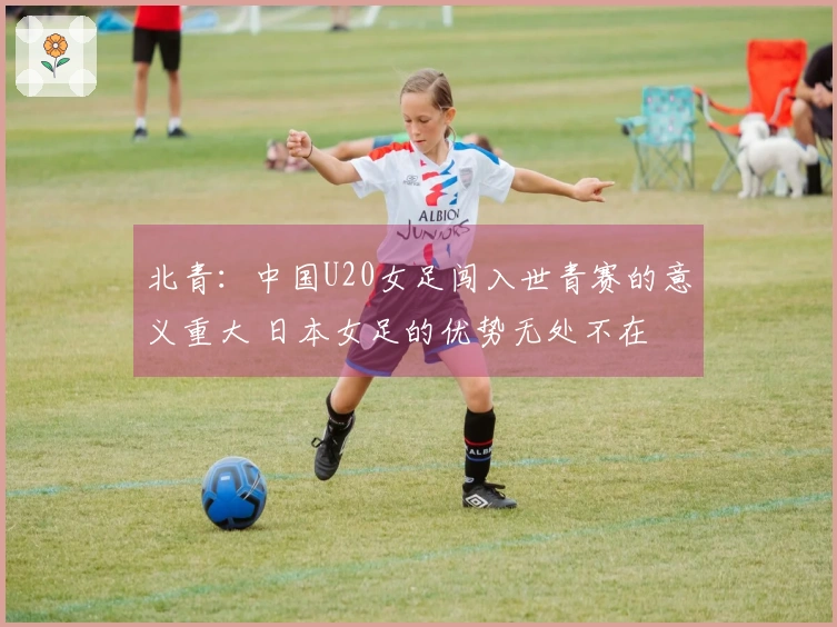 北青：中国U20女足闯入世青赛的意义重大 日本女足的优势无处不在