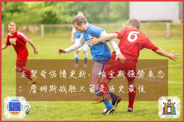 东契奇伤情更新，帕金斯强势表态：詹姆斯战胜火箭是历史最佳
