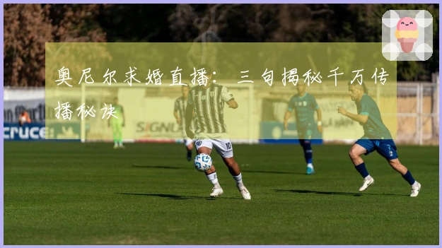 奥尼尔求婚直播：三句揭秘千万传播秘诀
